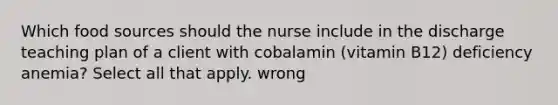 Which food sources should the nurse include in the discharge teaching plan of a client with cobalamin (vitamin B12) deficiency anemia? Select all that apply. wrong