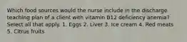 Which food sources would the nurse include in the discharge teaching plan of a client with vitamin B12 deficiency anemia? Select all that apply. 1. Eggs 2. Liver 3. Ice cream 4. Red meats 5. Citrus fruits