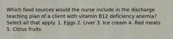 Which food sources would the nurse include in the discharge teaching plan of a client with vitamin B12 deficiency anemia? Select all that apply. 1. Eggs 2. Liver 3. Ice cream 4. Red meats 5. Citrus fruits