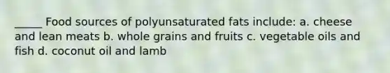 _____ Food sources of polyunsaturated fats include: a. cheese and lean meats b. whole grains and fruits c. vegetable oils and fish d. coconut oil and lamb