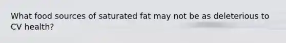 What food sources of saturated fat may not be as deleterious to CV health?