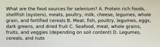 What are the food sources for selenium? A. Protein rich foods, shellfish (oysters), meats, poultry, milk, cheese, legumes, whole grain, and fortified cereals B. Meat, fish, poultry, legumes, eggs, dark greens, and dried fruit C. Seafood, meat, whole grains, fruits, and veggies (depending on soil content) D. Legumes, cereals, and nuts