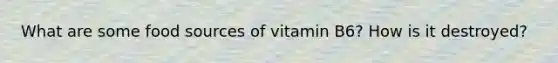 What are some food sources of vitamin B6? How is it destroyed?