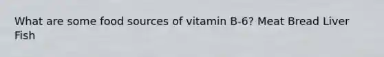 What are some food sources of vitamin B-6? Meat Bread Liver Fish