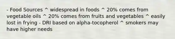 - Food Sources ^ widespread in foods ^ 20% comes from vegetable oils ^ 20% comes from fruits and vegetables ^ easily lost in frying - DRI based on alpha-tocopherol ^ smokers may have higher needs