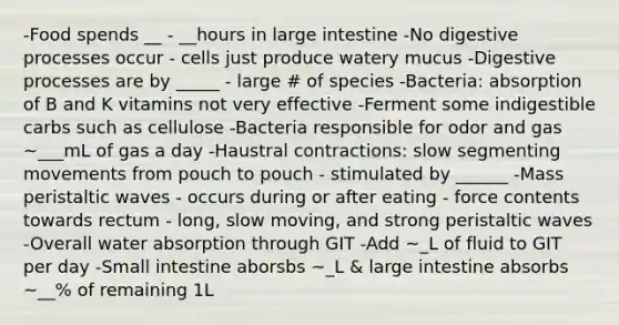 -Food spends __ - __hours in large intestine -No digestive processes occur - cells just produce watery mucus -Digestive processes are by _____ - large # of species -Bacteria: absorption of B and K vitamins not very effective -Ferment some indigestible carbs such as cellulose -Bacteria responsible for odor and gas ~___mL of gas a day -Haustral contractions: slow segmenting movements from pouch to pouch - stimulated by ______ -Mass peristaltic waves - occurs during or after eating - force contents towards rectum - long, slow moving, and strong peristaltic waves -Overall water absorption through GIT -Add ~_L of fluid to GIT per day -Small intestine aborsbs ~_L & large intestine absorbs ~__% of remaining 1L