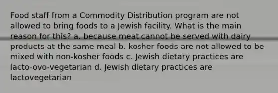 Food staff from a Commodity Distribution program are not allowed to bring foods to a Jewish facility. What is the main reason for this? a. because meat cannot be served with dairy products at the same meal b. kosher foods are not allowed to be mixed with non-kosher foods c. Jewish dietary practices are lacto-ovo-vegetarian d. Jewish dietary practices are lactovegetarian