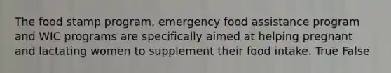 The food stamp program, emergency food assistance program and WIC programs are specifically aimed at helping pregnant and lactating women to supplement their food intake. True False