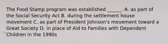 The Food Stamp program was established ______. A. as part of the Social Security Act B. during the settlement house movement C. as part of President Johnson's movement toward a Great Society D. in place of Aid to Families with Dependent Children in the 1990s