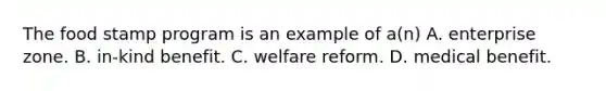 The food stamp program is an example of a(n) A. enterprise zone. B. in-kind benefit. C. welfare reform. D. medical benefit.