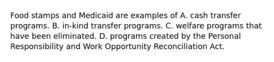 Food stamps and Medicaid are examples of A. cash transfer programs. B. in-kind transfer programs. C. welfare programs that have been eliminated. D. programs created by the Personal Responsibility and Work Opportunity Reconciliation Act.