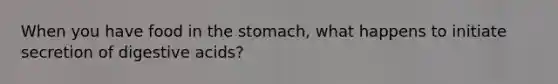 When you have food in the stomach, what happens to initiate secretion of digestive acids?