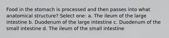 Food in the stomach is processed and then passes into what anatomical structure? Select one: a. The ileum of the large intestine b. Duodenum of the large intestine c. Duodenum of the small intestine d. The ileum of the small intestine