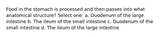 Food in the stomach is processed and then passes into what anatomical structure? Select one: a. Duodenum of the large intestine b. The ileum of the small intestine c. Duodenum of the small intestine d. The ileum of the large intestine