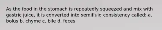 As the food in the stomach is repeatedly squeezed and mix with gastric juice, it is converted into semifluid consistency called: a. bolus b. chyme c. bile d. feces