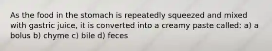 As the food in the stomach is repeatedly squeezed and mixed with gastric juice, it is converted into a creamy paste called: a) a bolus b) chyme c) bile d) feces
