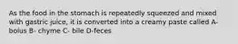 As the food in the stomach is repeatedly squeezed and mixed with gastric juice, it is converted into a creamy paste called A- bolus B- chyme C- bile D-feces