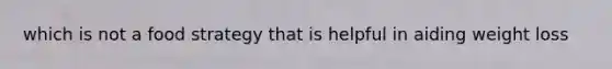 which is not a food strategy that is helpful in aiding weight loss