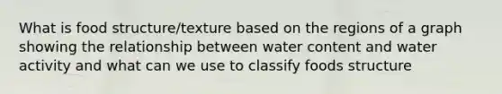 What is food structure/texture based on the regions of a graph showing the relationship between water content and water activity and what can we use to classify foods structure