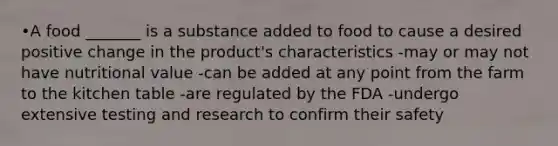 •A food _______ is a substance added to food to cause a desired positive change in the product's characteristics -may or may not have nutritional value -can be added at any point from the farm to the kitchen table -are regulated by the FDA -undergo extensive testing and research to confirm their safety