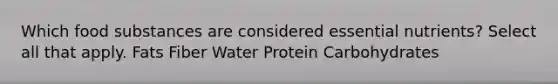 Which food substances are considered essential nutrients? Select all that apply. Fats Fiber Water Protein Carbohydrates