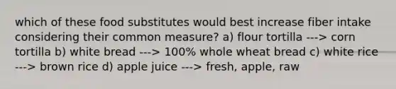 which of these food substitutes would best increase fiber intake considering their common measure? a) flour tortilla ---> corn tortilla b) white bread ---> 100% whole wheat bread c) white rice ---> brown rice d) apple juice ---> fresh, apple, raw