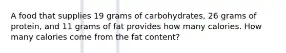 A food that supplies 19 grams of carbohydrates, 26 grams of protein, and 11 grams of fat provides how many calories. How many calories come from the fat content?