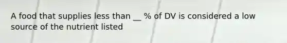 A food that supplies less than __ % of DV is considered a low source of the nutrient listed