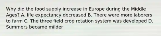 Why did the food supply increase in Europe during the Middle Ages? A. life expectancy decreased B. There were more laborers to farm C. The three field crop rotation system was developed D. Summers became milder