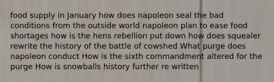 food supply in January how does napoleon seal the bad conditions from the outside world napoleon plan to ease food shortages how is the hens rebellion put down how does squealer rewrite the history of the battle of cowshed What purge does napoleon conduct How is the sixth commandment altered for the purge How is snowballs history further re written