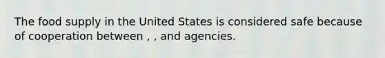 The food supply in the United States is considered safe because of cooperation between , , and agencies.