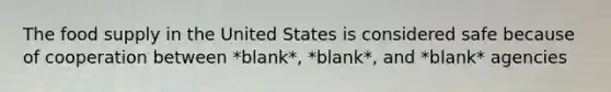 The food supply in the United States is considered safe because of cooperation between *blank*, *blank*, and *blank* agencies