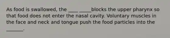 As food is swallowed, the ____ _____blocks the upper pharynx so that food does not enter the nasal cavity. Voluntary muscles in the face and neck and tongue push the food particles into the _______.