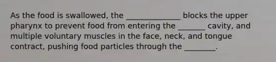 As the food is swallowed, the ______________ blocks the upper pharynx to prevent food from entering the _______ cavity, and multiple voluntary muscles in the face, neck, and tongue contract, pushing food particles through the ________.