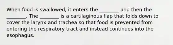 When food is swallowed, it enters the ________ and then the ________. The ________ is a cartilaginous flap that folds down to cover the larynx and trachea so that food is prevented from entering the respiratory tract and instead continues into the esophagus.