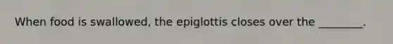 When food is swallowed, the epiglottis closes over the ________.