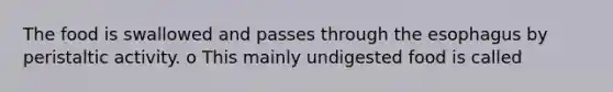 The food is swallowed and passes through the esophagus by peristaltic activity. o This mainly undigested food is called