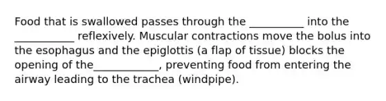 Food that is swallowed passes through the __________ into the ___________ reflexively. Muscular contractions move the bolus into the esophagus and the epiglottis (a flap of tissue) blocks the opening of the____________, preventing food from entering the airway leading to the trachea (windpipe).