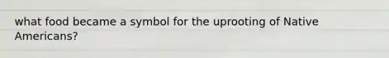 what food became a symbol for the uprooting of Native Americans?