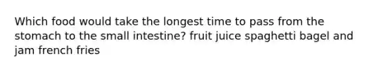 Which food would take the longest time to pass from the stomach to the small intestine? fruit juice spaghetti bagel and jam french fries