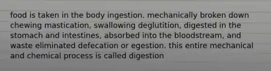 food is taken in the body ingestion. mechanically broken down chewing mastication, swallowing deglutition, digested in <a href='https://www.questionai.com/knowledge/kLccSGjkt8-the-stomach' class='anchor-knowledge'>the stomach</a> and intestines, absorbed into <a href='https://www.questionai.com/knowledge/k7oXMfj7lk-the-blood' class='anchor-knowledge'>the blood</a>stream, and waste eliminated defecation or egestion. this entire mechanical and chemical process is called digestion