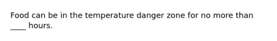 Food can be in the temperature danger zone for no more than ____ hours.