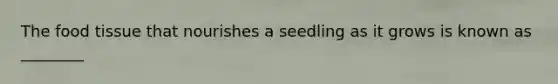 The food tissue that nourishes a seedling as it grows is known as ________