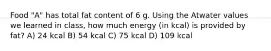 Food "A" has total fat content of 6 g. Using the Atwater values we learned in class, how much energy (in kcal) is provided by fat? A) 24 kcal B) 54 kcal C) 75 kcal D) 109 kcal