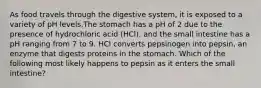 As food travels through the digestive system, it is exposed to a variety of pH levels.The stomach has a pH of 2 due to the presence of hydrochloric acid (HCl), and the small intestine has a pH ranging from 7 to 9. HCl converts pepsinogen into pepsin, an enzyme that digests proteins in the stomach. Which of the following most likely happens to pepsin as it enters the small intestine?