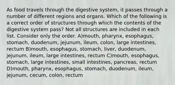 As food travels through the digestive system, it passes through a number of different regions and organs. Which of the following is a correct order of structures through which the contents of the digestive system pass? Not all structures are included in each list. Consider only the order. A)mouth, pharynx, esophagus, stomach, duodenum, jejunum, ileum, colon, large intestines, rectum B)mouth, esophagus, stomach, liver, duodenum, jejunum, ileum, large intestines, rectum C)mouth, esophagus, stomach, large intestines, small intestines, pancreas, rectum D)mouth, pharynx, esophagus, stomach, duodenum, ileum, jejunum, cecum, colon, rectum