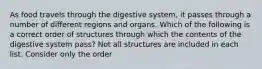 As food travels through the digestive system, it passes through a number of different regions and organs. Which of the following is a correct order of structures through which the contents of the digestive system pass? Not all structures are included in each list. Consider only the order