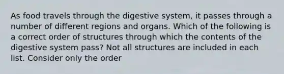 As food travels through the digestive system, it passes through a number of different regions and organs. Which of the following is a correct order of structures through which the contents of the digestive system pass? Not all structures are included in each list. Consider only the order