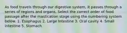 As food travels through our digestive system, it passes through a series of regions and organs. Select the correct order of food passage after the mastication stage using the numbering system below. 1. Esophagus 2. Large Intestine 3. Oral cavity 4. Small intestine 5. Stomach