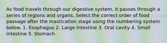 As food travels through our digestive system, it passes through a series of regions and organs. Select the correct order of food passage after the mastication stage using the numbering system below. 1. Esophagus 2. Large Intestine 3. Oral cavity 4. Small intestine 5. Stomach